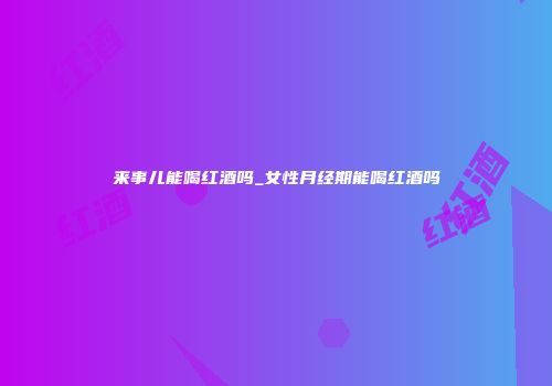 来事儿能喝红酒吗_女性月经期能喝红酒吗