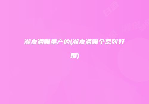 湘泉酒哪里产的(湘泉酒哪个系列好喝)
