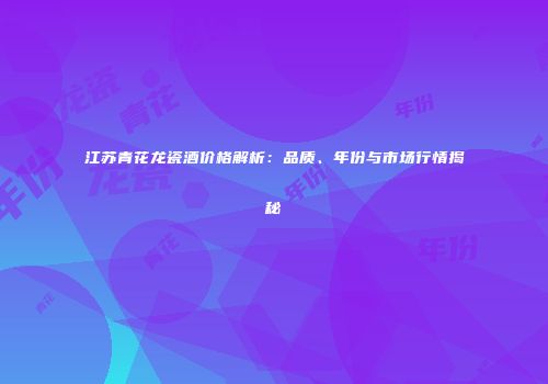 江苏青花龙瓷酒价格解析：品质、年份与市场行情揭秘