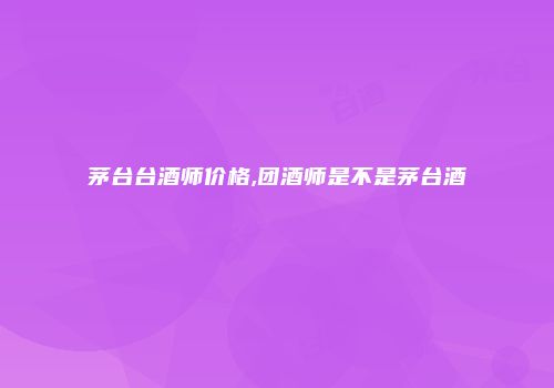 茅台台酒师价格,团酒师是不是茅台酒