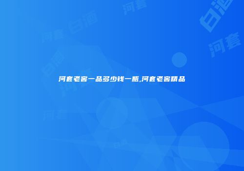 河套老窖一品多少钱一瓶,河套老窖精品
