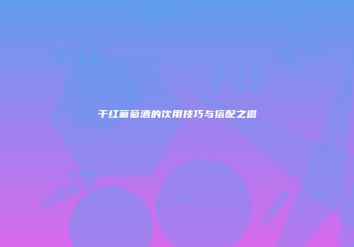 干红葡萄酒的饮用技巧与搭配之道