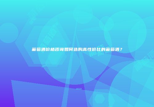葡萄酒价格咨询如何选购高性价比的葡萄酒？