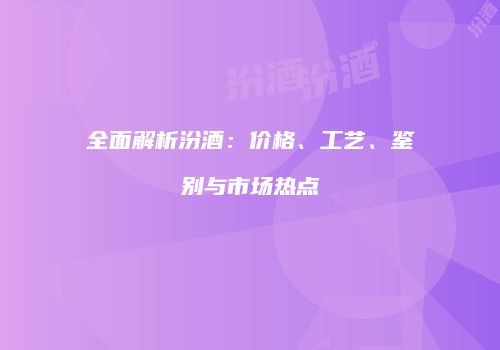 全面解析汾酒：价格、工艺、鉴别与市场热点