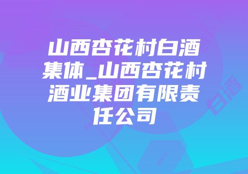 山西杏花村白酒集体_山西杏花村酒业集团有限责任公司