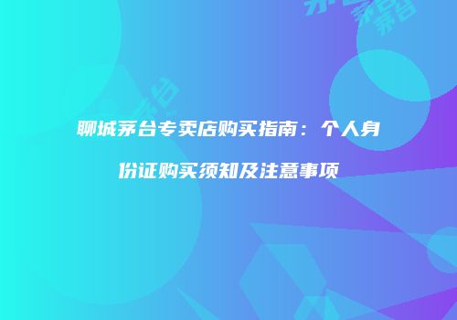 聊城茅台专卖店购买指南：个人身份证购买须知及注意事项