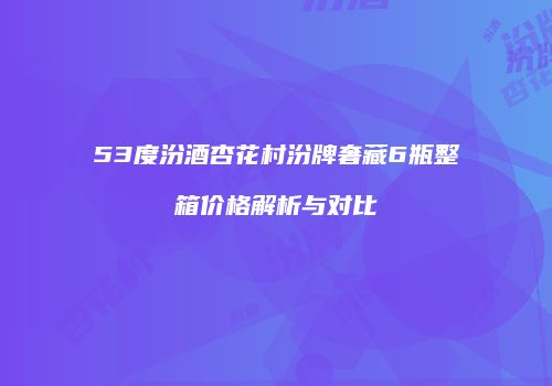 53度汾酒杏花村汾牌奢藏6瓶整箱价格解析与对比