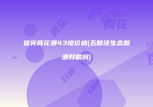 宜宾荷花酒43度价格(五粮液生态酿酒好喝吗)