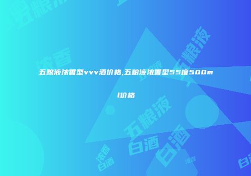 五粮液浓香型vvv酒价格,五粮液浓香型55度500ml价格