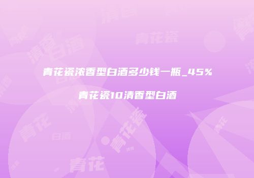 青花瓷浓香型白酒多少钱一瓶_45%青花瓷10清香型白酒