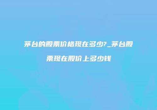 茅台的股票价格现在多少?_茅台股票现在股价上多少钱