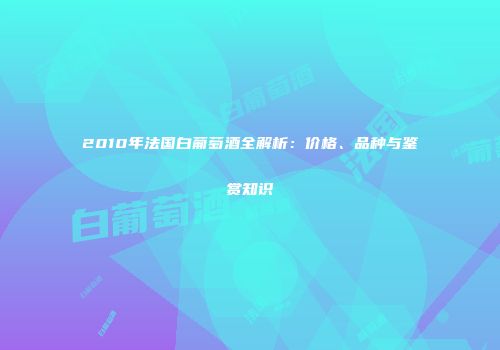2010年法国白葡萄酒全解析：价格、品种与鉴赏知识