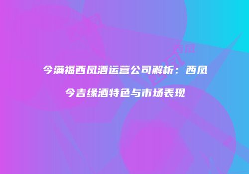 今满福西凤酒运营公司解析：西凤今吉缘酒特色与市场表现