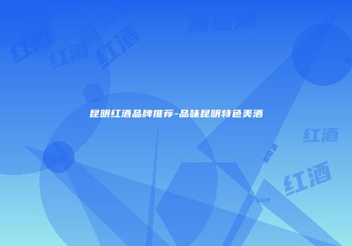 昆明红酒品牌推荐-品味昆明特色美酒