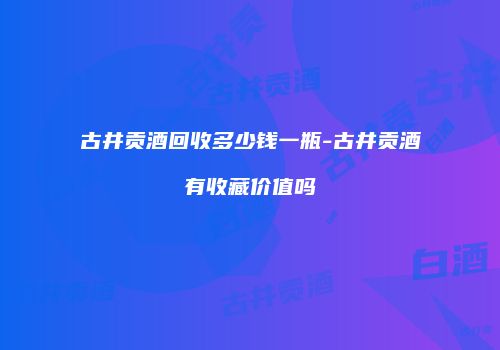 古井贡酒回收多少钱一瓶-古井贡酒有收藏价值吗