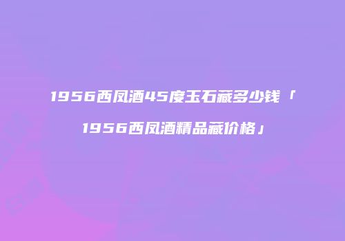 1956西凤酒45度玉石藏多少钱「1956西凤酒精品藏价格」