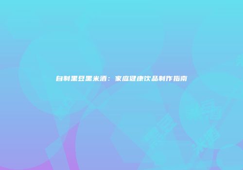 自制黑豆黑米酒：家庭健康饮品制作指南