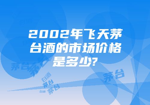 2002年飞天茅台酒的市场价格是多少?