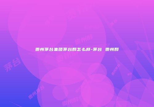 贵州茅台集团茅台醇怎么样-茅台 贵州醇