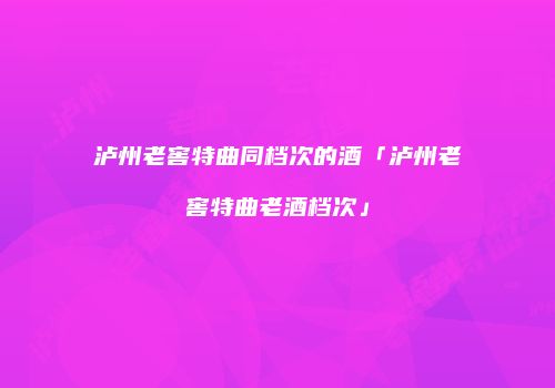 泸州老窖特曲同档次的酒「泸州老窖特曲老酒档次」