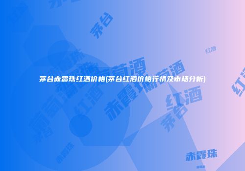 茅台赤霞珠红酒价格(茅台红酒价格行情及市场分析)
