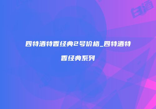 四特酒特香经典2号价格_四特酒特香经典系列