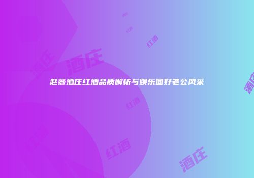 赵薇酒庄红酒品质解析与娱乐圈好老公风采