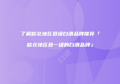 了解皖北地区县级白酒品牌推荐「皖北地区县一级的白酒品牌」