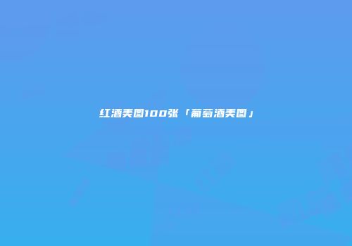 红酒美图100张「葡萄酒美图」