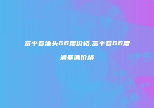 富平春酒头66度价格,富平春66度酒基酒价格