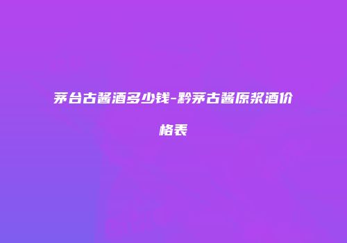 茅台古酱酒多少钱-黔茅古酱原浆酒价格表