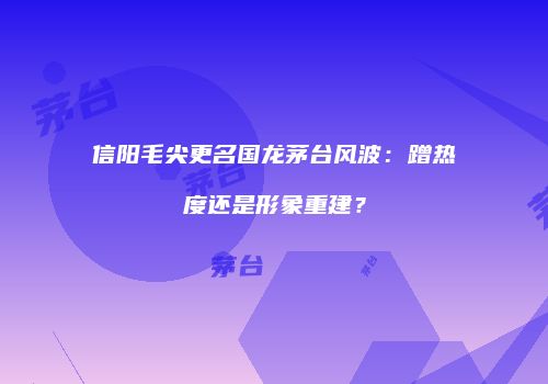 信阳毛尖更名国龙茅台风波：蹭热度还是形象重建？