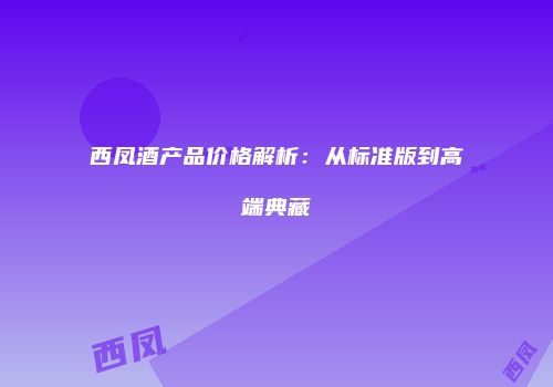 西凤酒产品价格解析：从标准版到高端典藏