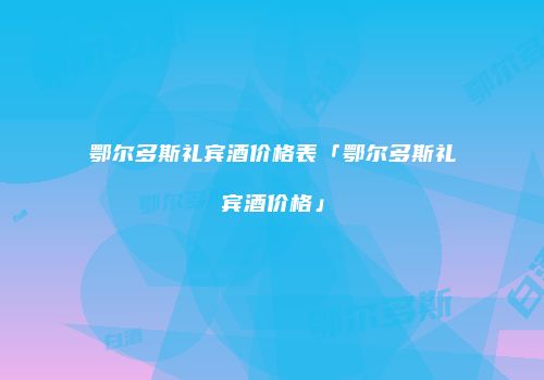 鄂尔多斯礼宾酒价格表「鄂尔多斯礼宾酒价格」