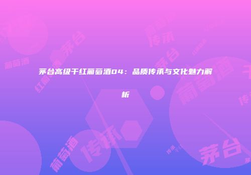 茅台高级干红葡萄酒04：品质传承与文化魅力解析