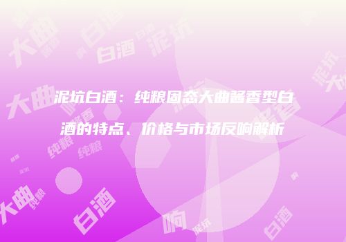 泥坑白酒：纯粮固态大曲酱香型白酒的特点、价格与市场反响解析