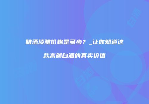 睢酒淡雅价格是多少？_让你知道这款高端白酒的真实价值