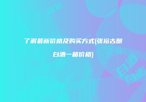 了解最新价格及购买方式(张裕古酿白酒一箱价格)
