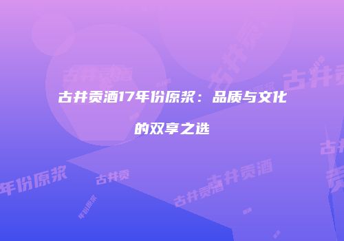古井贡酒17年份原浆：品质与文化的双享之选