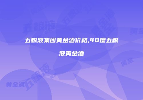 五粮液集团黄金酒价格,48度五粮液黄金酒