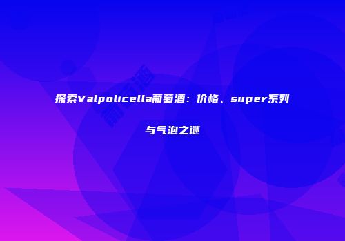 探索Valpolicella葡萄酒：价格、super系列与气泡之谜