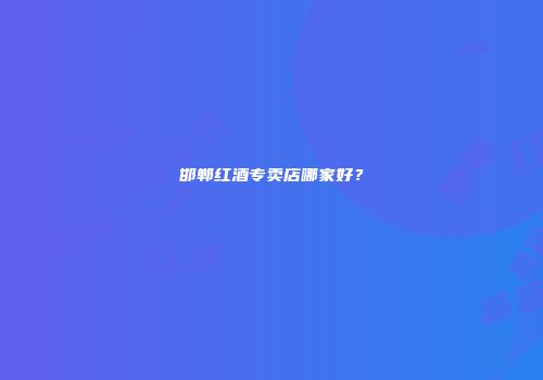 邯郸红酒专卖店哪家好？