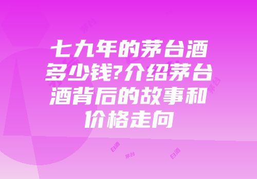 七九年的茅台酒多少钱?介绍茅台酒背后的故事和价格走向