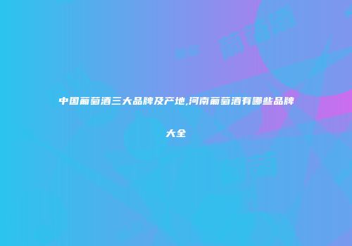 中国葡萄酒三大品牌及产地,河南葡萄酒有哪些品牌大全