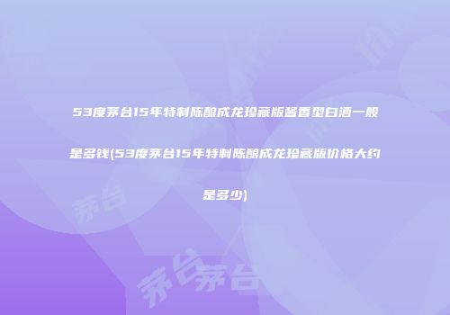53度茅台15年特制陈酿成龙珍藏版酱香型白酒一般是多钱(53度茅台15年特制陈酿成龙珍藏版价格大约是多少)