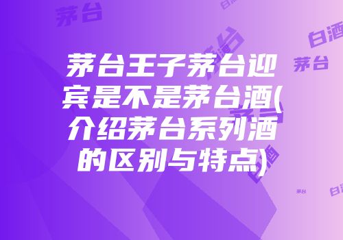 茅台王子茅台迎宾是不是茅台酒(介绍茅台系列酒的区别与特点)