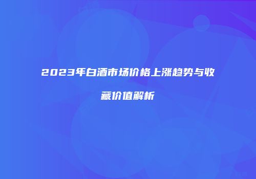 2023年白酒市场价格上涨趋势与收藏价值解析