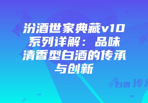 汾酒世家典藏v10系列详解：品味清香型白酒的传承与创新