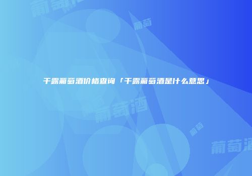 干露葡萄酒价格查询「干露葡萄酒是什么意思」