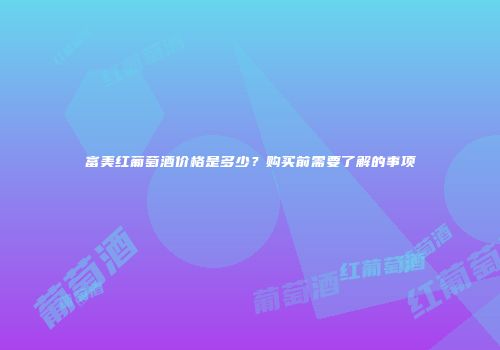 富美红葡萄酒价格是多少？购买前需要了解的事项